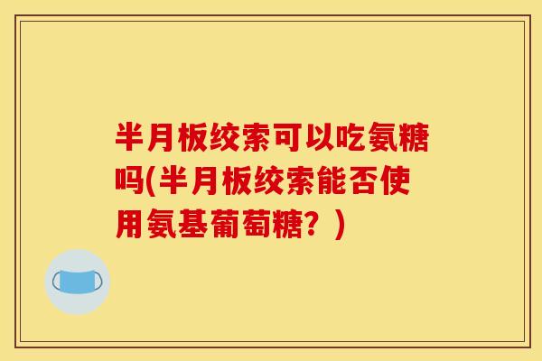 半月板绞索可以吃氨糖吗(半月板绞索能否使用氨基葡萄糖？)