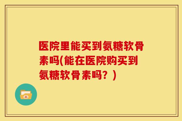 医院里能买到氨糖软骨素吗(能在医院购买到氨糖软骨素吗？)