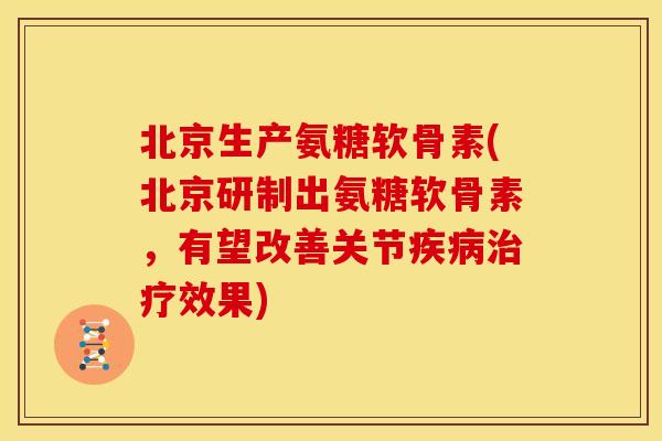 北京生产氨糖软骨素(北京研制出氨糖软骨素，有望改善关节疾病治疗效果)