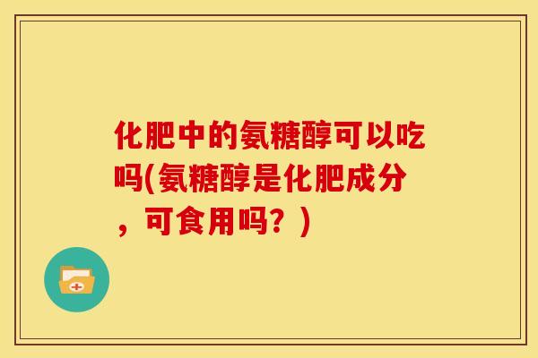 化肥中的氨糖醇可以吃吗(氨糖醇是化肥成分，可食用吗？)