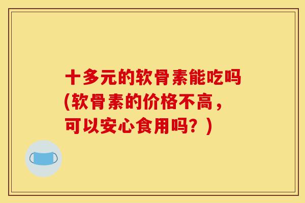 十多元的软骨素能吃吗(软骨素的价格不高，可以安心食用吗？)