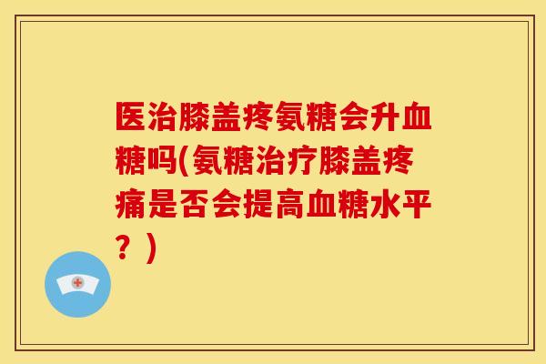 医治膝盖疼氨糖会升血糖吗(氨糖治疗膝盖疼痛是否会提高血糖水平？)