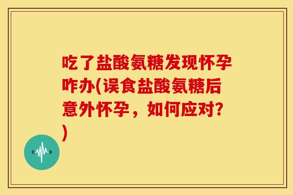吃了盐酸氨糖发现怀孕咋办(误食盐酸氨糖后意外怀孕，如何应对？)