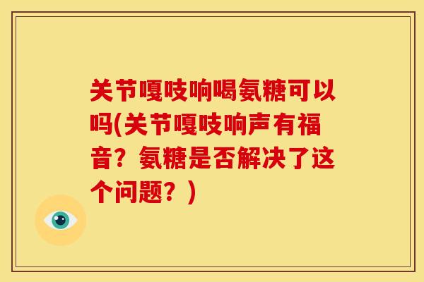 关节嘎吱响喝氨糖可以吗(关节嘎吱响声有福音？氨糖是否解决了这个问题？)