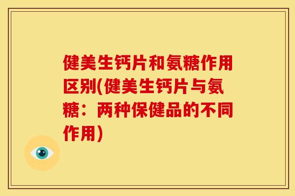 健美生钙片和氨糖作用区别(健美生钙片与氨糖：两种保健品的不同作用)
