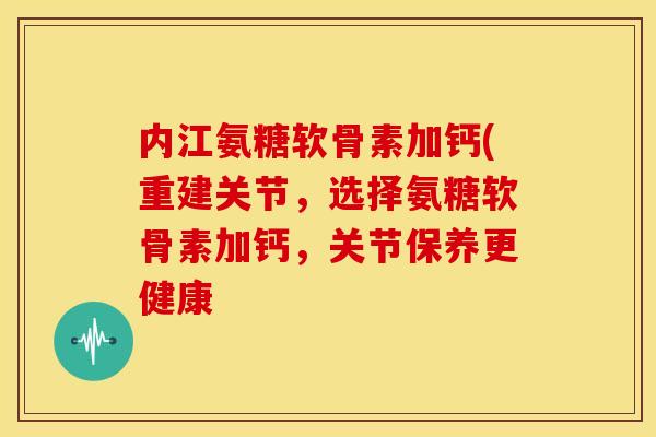 内江氨糖软骨素加钙(重建关节，选择氨糖软骨素加钙，关节保养更健康