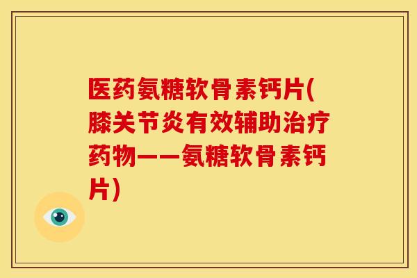 医药氨糖软骨素钙片(膝关节炎有效辅助治疗药物——氨糖软骨素钙片)
