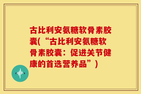 古比利安氨糖软骨素胶囊(“古比利安氨糖软骨素胶囊：促进关节健康的首选营养品”)