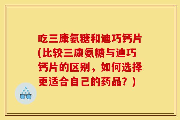 吃三康氨糖和迪巧钙片(比较三康氨糖与迪巧钙片的区别,如何选择更适合自己的药品?) 吃三康氨糖和迪巧钙片(比较三康氨糖与迪巧钙片的区别,如何选择更适合自己的药品?)