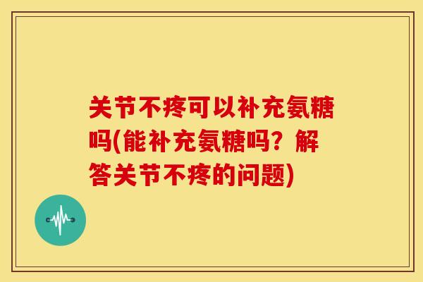 关节不疼可以补充氨糖吗(能补充氨糖吗？解答关节不疼的问题)