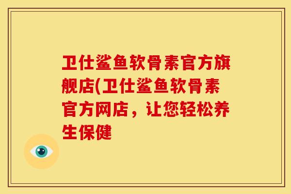 卫仕鲨鱼软骨素官方旗舰店(卫仕鲨鱼软骨素官方网店，让您轻松养生保健