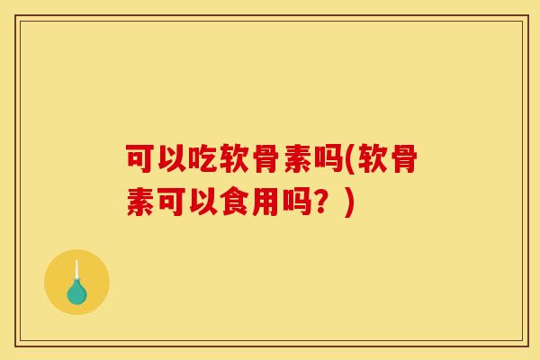 可以吃软骨素吗(软骨素可以食用吗？)