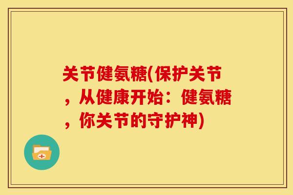 关节健氨糖(保护关节，从健康开始：健氨糖，你关节的守护神)