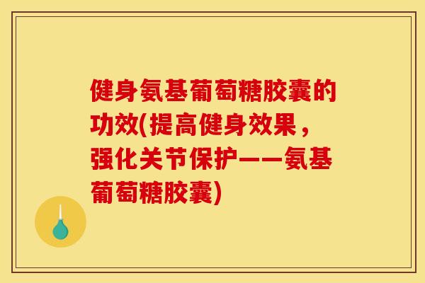 健身氨基葡萄糖胶囊的功效(提高健身效果，强化关节保护——氨基葡萄糖胶囊)
