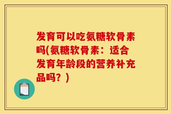 发育可以吃氨糖软骨素吗(氨糖软骨素:适合发育年龄段的营养补充品吗?) 发育可以吃氨糖软骨素吗(氨糖软骨素:适合发育年龄段的营养补充品吗?)