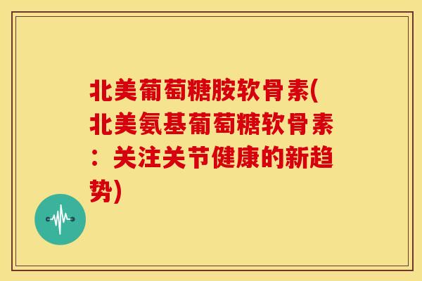 北美葡萄糖胺软骨素(北美氨基葡萄糖软骨素：关注关节健康的新趋势)