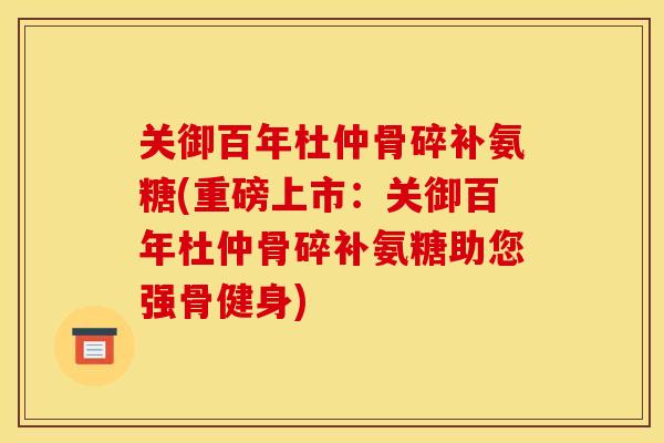 关御百年杜仲骨碎补氨糖(重磅上市：关御百年杜仲骨碎补氨糖助您强骨健身)
