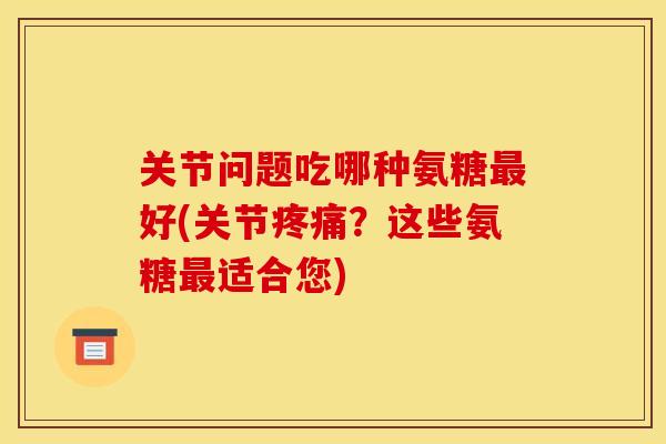 关节问题吃哪种氨糖最好(关节疼痛？这些氨糖最适合您)