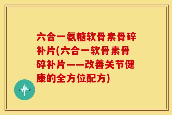 六合一氨糖软骨素骨碎补片(六合一软骨素骨碎补片——改善关节健康的全方位配方)