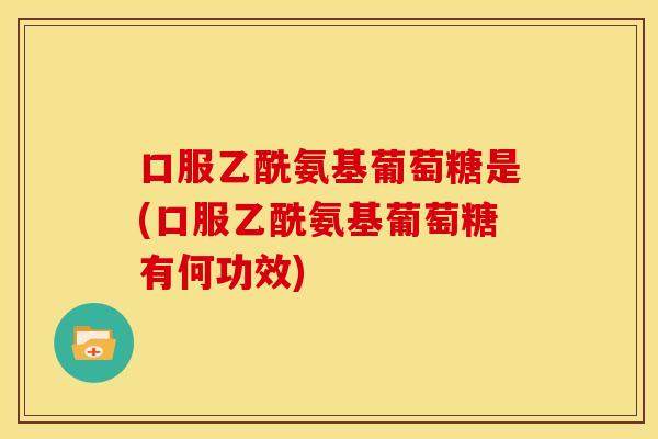 口服乙酰氨基葡萄糖是(口服乙酰氨基葡萄糖有何功效)