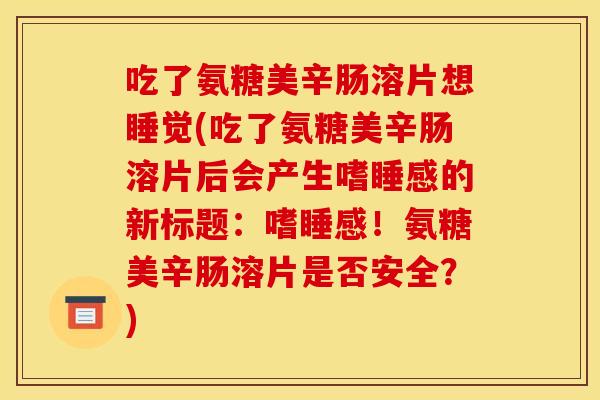 吃了氨糖美辛肠溶片想睡觉(吃了氨糖美辛肠溶片后会产生嗜睡感的新标题：嗜睡感！氨糖美辛肠溶片是否安全？)