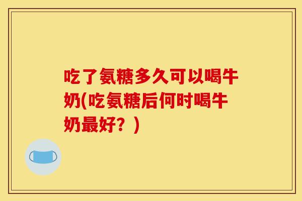 吃了氨糖多久可以喝牛奶(吃氨糖后何时喝牛奶最好？)