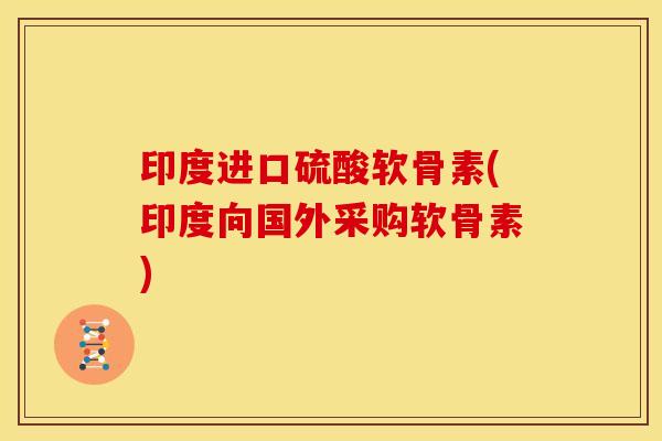 印度进口硫酸软骨素(印度向国外采购软骨素) 印度进口硫酸软骨素(印度向国外采购软骨素)
