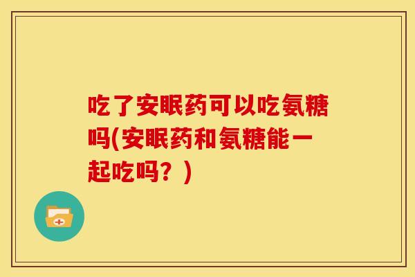 吃了安眠药可以吃氨糖吗(安眠药和氨糖能一起吃吗？)