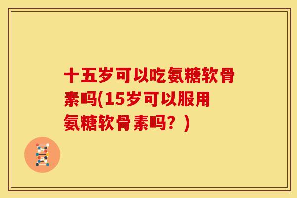 十五岁可以吃氨糖软骨素吗(15岁可以服用氨糖软骨素吗?) 十五岁可以吃氨糖软骨素吗(15岁可以服用氨糖软骨素吗?)