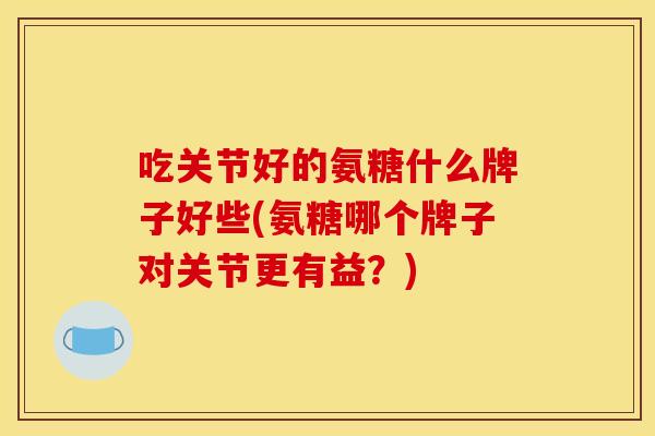 吃关节好的氨糖什么牌子好些(氨糖哪个牌子对关节更有益？)
