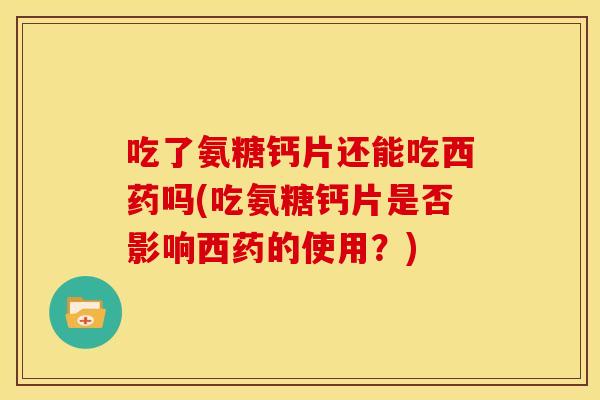 吃了氨糖钙片还能吃西药吗(吃氨糖钙片是否影响西药的使用？)
