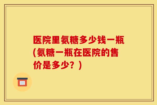 医院里氨糖多少钱一瓶(氨糖一瓶在医院的售价是多少？)