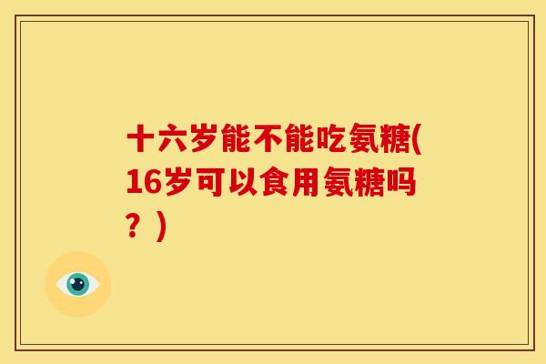 十六岁能不能吃氨糖(16岁可以食用氨糖吗？)