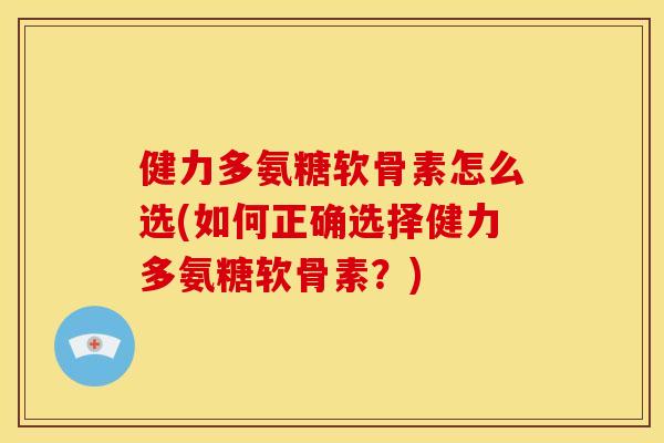 健力多氨糖软骨素怎么选(如何正确选择健力多氨糖软骨素？)
