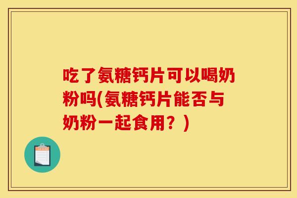 吃了氨糖钙片可以喝奶粉吗(氨糖钙片能否与奶粉一起食用？)