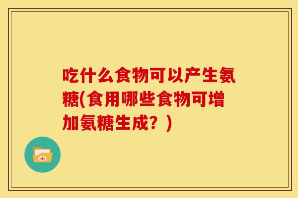 吃什么食物可以产生氨糖(食用哪些食物可增加氨糖生成?) 吃什么食物可以产生氨糖(食用哪些食物可增加氨糖生成?)