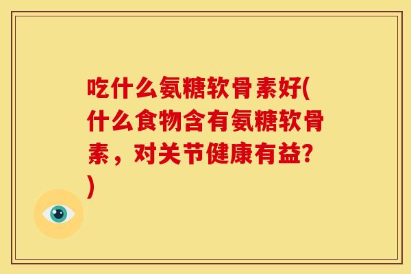 吃什么氨糖软骨素好(什么食物含有氨糖软骨素，对关节健康有益？)