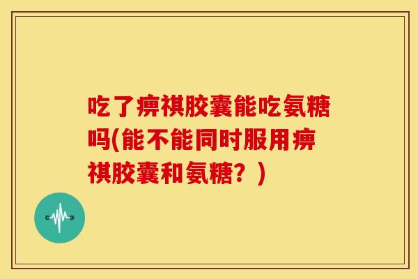 吃了痹祺胶囊能吃氨糖吗(能不能同时服用痹祺胶囊和氨糖？)