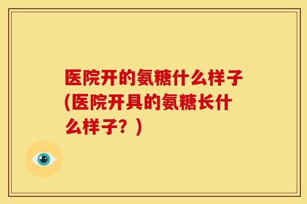 医院开的氨糖什么样子(医院开具的氨糖长什么样子？)
