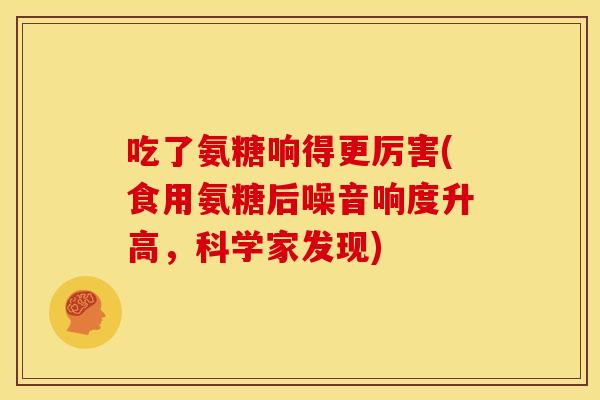 吃了氨糖响得更厉害(食用氨糖后噪音响度升高，科学家发现)