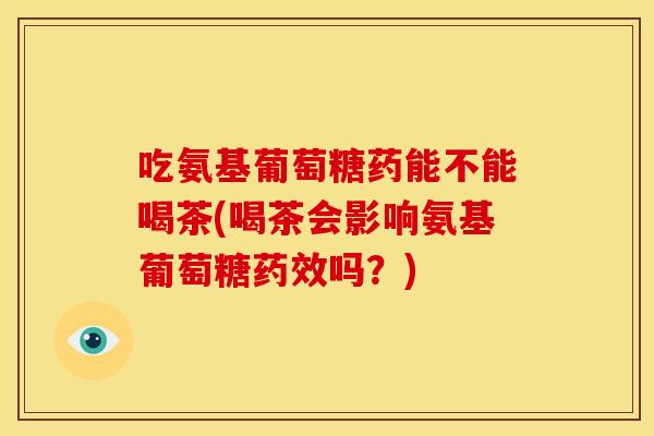 吃氨基葡萄糖药能不能喝茶(喝茶会影响氨基葡萄糖药效吗？)