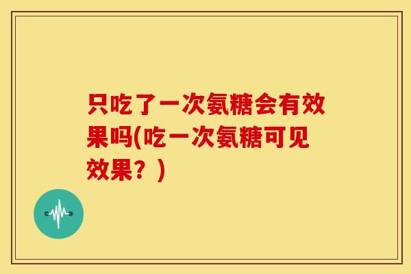 只吃了一次氨糖会有效果吗(吃一次氨糖可见效果？)