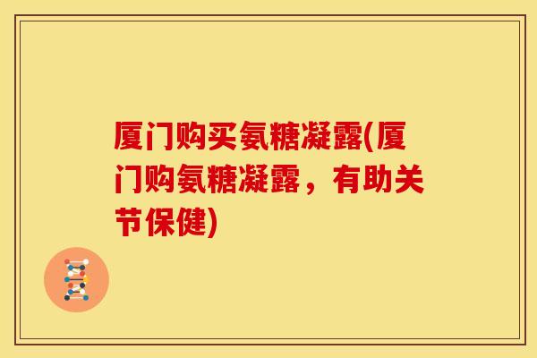 厦门购买氨糖凝露(厦门购氨糖凝露，有助关节保健)