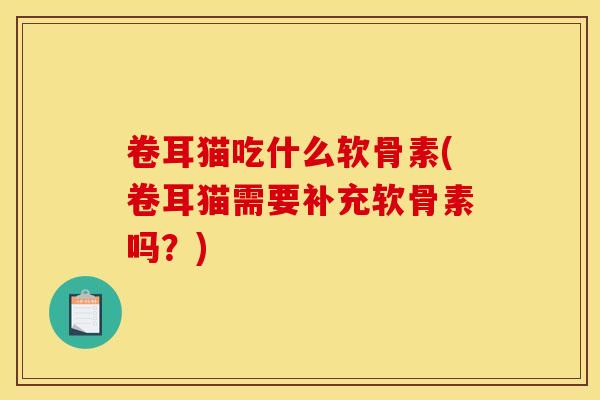 卷耳猫吃什么软骨素(卷耳猫需要补充软骨素吗？)