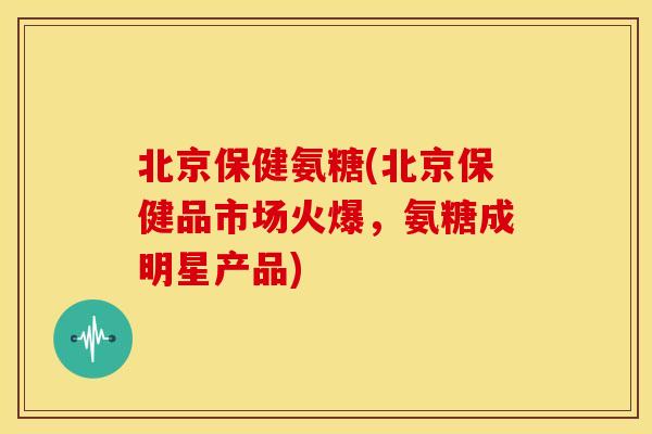 北京保健氨糖(北京保健品市场火爆,氨糖成明星产品) 北京保健氨糖(北京保健品市场火爆,氨糖成明星产品)