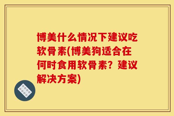 博美什么情况下建议吃软骨素(博美狗适合在何时食用软骨素?建议解决方案) 博美什么情况下建议吃软骨素(博美狗适合在何时食用软骨素?建议解决方案)