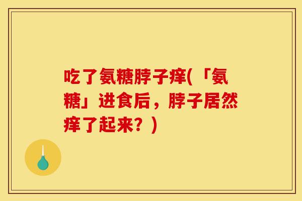 吃了氨糖脖子痒(「氨糖」进食后,脖子居然痒了起来?) 吃了氨糖脖子痒(「氨糖」进食后,脖子居然痒了起来?)