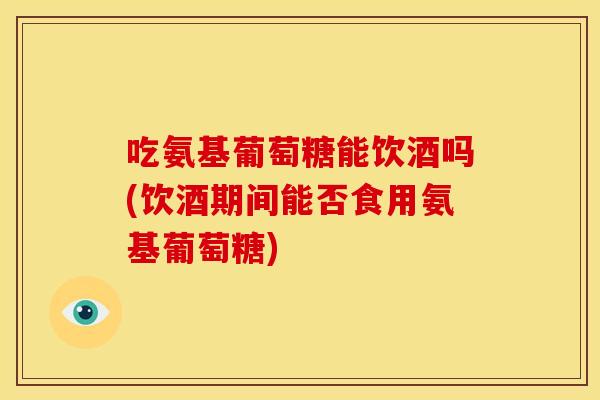 吃氨基葡萄糖能饮酒吗(饮酒期间能否食用氨基葡萄糖)