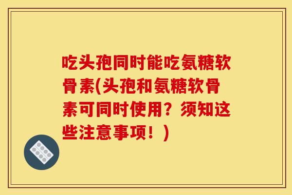 吃头孢同时能吃氨糖软骨素(头孢和氨糖软骨素可同时使用？须知这些注意事项！)