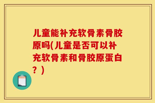 儿童能补充软骨素骨胶原吗(儿童是否可以补充软骨素和骨胶原蛋白？)